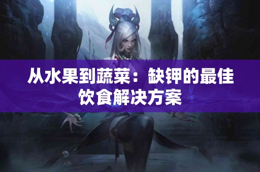 从水果到蔬菜：缺钾的最佳饮食解决方案