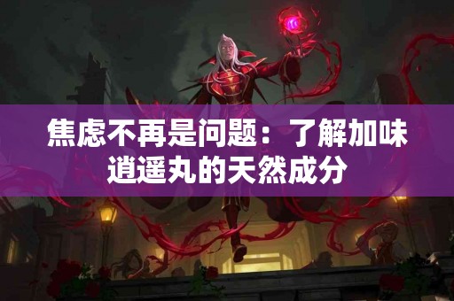 焦虑不再是问题：了解加味逍遥丸的天然成分